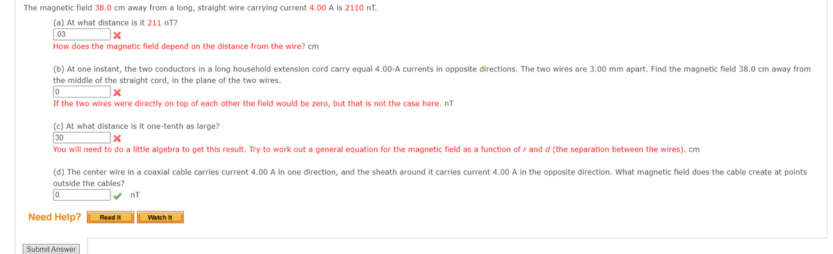 The magnetic field 38.0 cm away from a long, straight wire carrying current 4.00 A is 2110 nT.
(a) At what distance is it 211 nT?
03
X
How does the magnetic field depend on the distance from the wire? cm
(b) At one instant, the two conductors in a long household extension cord carry equal 4.00-A currents in opposite directions. The two wires are 3.00 mm apart. Find the magnetic field 38.0 cm away from
the middle of the straight cord, in the plane of the two wires.
0
X
If the two wires were directly on top of each other the field would be zero, but that is not the case here. nT
(c) At what distance is it one-tenth as large?
30
X
You will need to do a little algebra to get this result. Try to work out a general equation for the magnetic field as a function of r and d (the separation between the wires). cm
(d) The center wire in a coaxial cable carries current 4.00 A in one direction, and the sheath around it carries current 4.00 A in the opposite direction. What magnetic field does the cable create at points
outside the cables?
0
Need Help?
Submit Answer
Read It
nT
Watch It