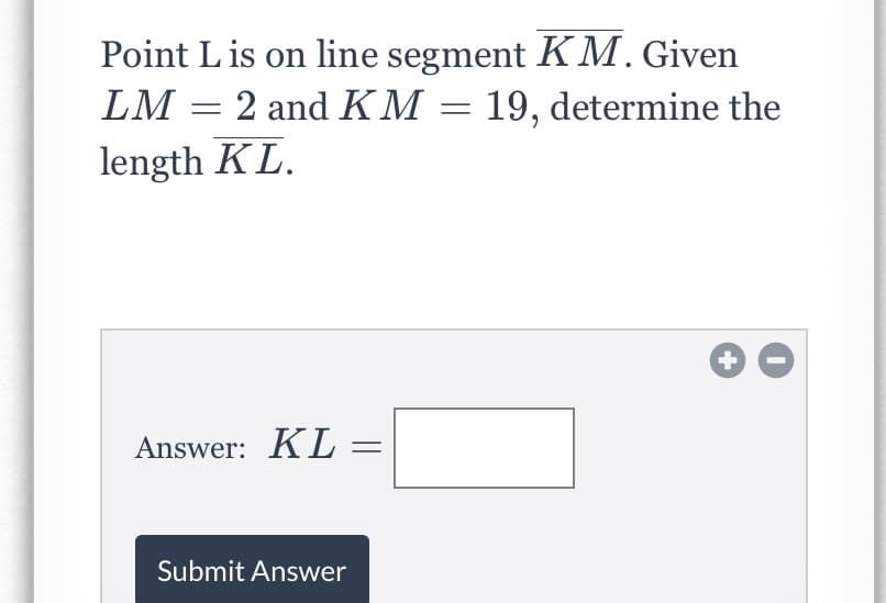 ---

### Question:

Point L is on line segment \( \overline{KM} \). Given \( LM = 2 \) and \( KM = 19 \), determine the length \( KL \).

#### Answer Box:
\[ KL = \ \boxed{} \]

[Submit Answer]

---

### Explanation for Educators:

**Concepts Involved:**

- **Geometry:** Understanding of line segments and how to determine lengths using given measurements.

**Detailed Solution:**

1. **Understand the Problem:**
   - We have a line segment \( \overline{KM} \) with point L somewhere on it.
   - We know the total length of \( \overline{KM} \) is 19 units.
   - We also know the length \( \overline{LM} \) is 2 units.

2. **Relationship Between Segments:**
   - The sum of the parts of the line segment equals the total length:
     \[
     KL + LM = KM
     \]
   
3. **Substitute Known Values:**
   - \( KL \) is the unknown part.
   - Thus,
     \[
     KL + 2 = 19
     \]

4. **Solve the Equation:**
   - Subtract 2 from both sides:
     \[
     KL = 19 - 2 = 17
     \]

5. **Conclusion:**
   - The length \( KL \) is **17 units**.

This problem helps students practice basic line segment addition and subtraction concepts. Use this opportunity to explain how parts of a whole add to the total length and ensure students understand how to set up and solve simple linear equations.

---