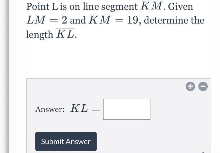 Point L is on line segment KM. Given
LM = 2 and KM = 19, determine the
length KL.
Answer: KL
Submit Answer
+
