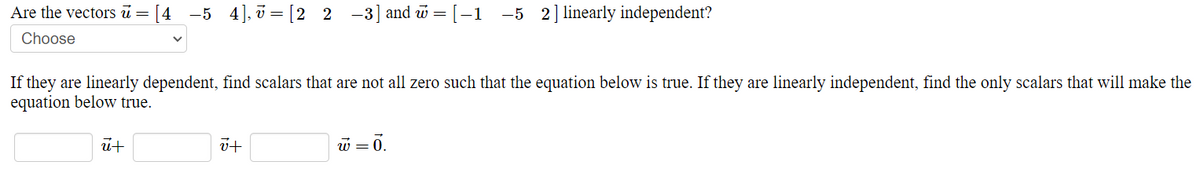 Are the vectors ū =
[4 -5 4]. = [2 2 -3] and w = [–1 -5 2]linearly independent?
Choose
If they are linearly dependent, find scalars that are not all zero such that the equation below is true. If they are linearly independent, find the only scalars that will make the
equation below true.
w = 0.
