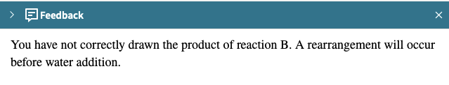 Feedback
X
You have not correctly drawn the product of reaction B. A rearrangement will occur
before water addition.