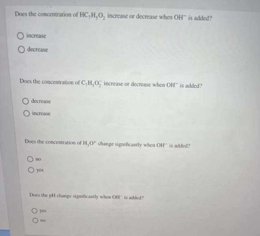 Does the concentration of HC, HO, increase or decrease when OH is added?
increase
decrease
Does the concentration of C,H,O, increase or decrease when OH is added?
O decrease
increase
Does the concentration of H, O* change significantly when OH is added?
no
O yes
Does the pH change significantly when OH is added?
O yes
O no
