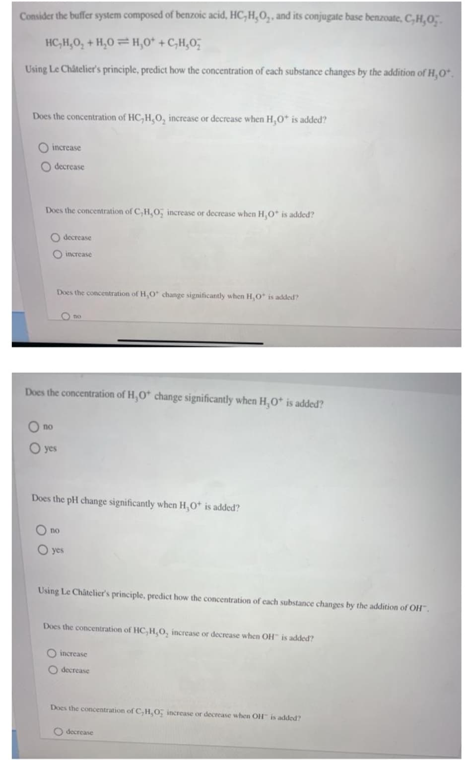 Consider the buffer system composed of benzoic acid, HC, H,O,, and its conjugate base benzoate, C,H,0;.
HC,H,0, + H,0 = H,0* +C,H,0,
Using Le Châtelier's principle, predict how the concentration of each substance changes by the addition of H,O*.
Does the concentration of HC, H,0, increase or decrease when H,0* is added?
O increase
decrease
Does the concentration of C, H,0, increase or decrease when H,O* is added?
O decrease
O increase
Does the concentration of H,O* change significantly when H,O* is added?
O no
Does the concentration of H,O* change significantly when H,Ot is added?
по
yes
Does the pH change significantly when H,O is added?
no
O yes
Using Le Châtclier's principle, predict how the concentration of cach substance changes by the addition of OH.
Does the concentration of HC,H,O, increase or decrease when OH is added?
increase
O decrease
Does the concentration of C,H,O, increase or decrease when OH" is added?
O decrease
