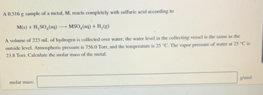 A 0.516 g sample of a metal, M, reacts completely with sulfuric acid according to
M(s) + H,SO,(aq) MSO,(aq) + H,(g)
A volume of 223 ml. of hydrogen is collected over water; the water level in the collecting vessel is the same as the
outside level. Atmospheric pressure is 756.0 Torr, and the temperature is 25 "C. The vapor pressure of water at 25 "C is
23.8 Torr. Calculate the molar mass of the metal.
g/mol
molar mass:
