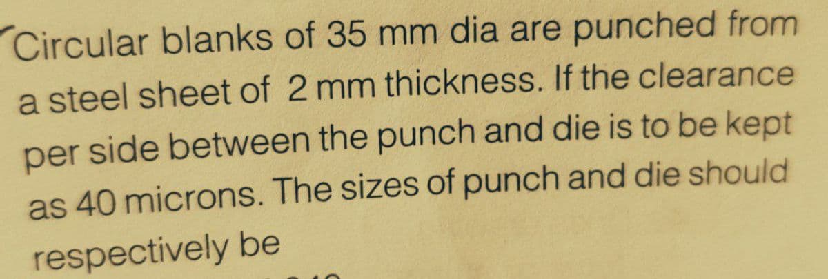 Circular blanks of 35 mm dia are punched from
a steel sheet of 2 mm thickness. If the clearance
per side between the punch and die is to be kept
as 40 microns. The sizes of punch and die should
respectively be
