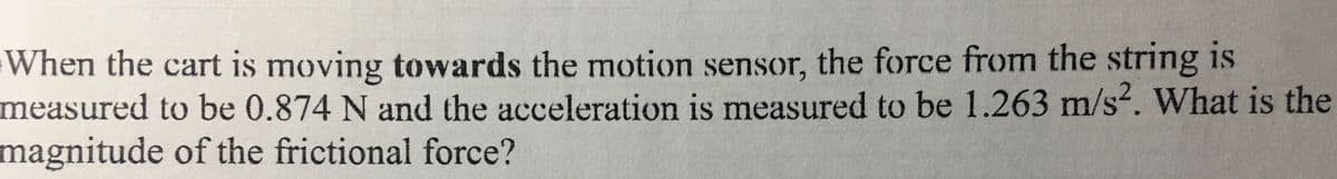 When the cart is moving towards the motion sensor, the force from the string is
measured to be 0.874 N and the acceleration is measured to be 1.263 m/s. What is the
magnitude of the frictional force?
