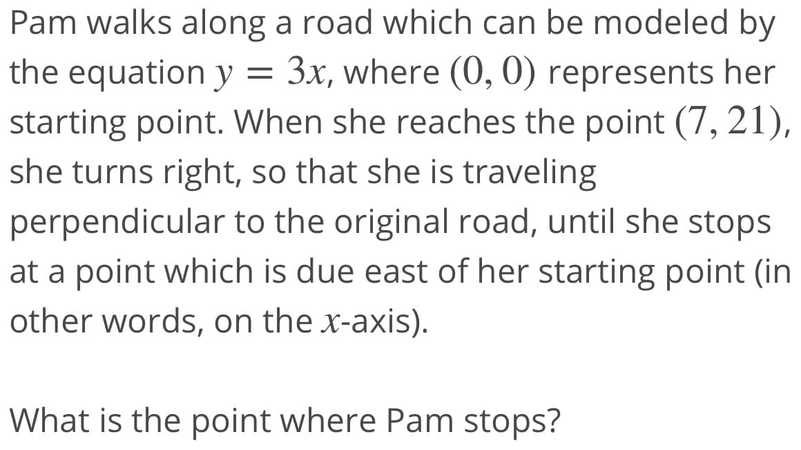 Pam walks along a road which can be modeled by
3x, where (0, 0) represents her
the equation y =
starting point. When she reaches the point (7, 21),
she turns right, so that she is traveling
perpendicular to the original road, until she stops
at a point which is due east of her starting point (in
other words, on the x-axis).
What is the point where Pam stops?
