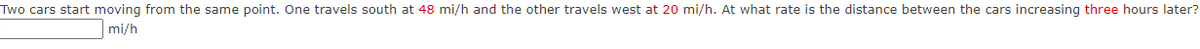 Two cars start moving from the same point. One travels south at 48 mi/h and the other travels west at 20 mi/h. At what rate is the distance between the cars increasing three hours later?
mi/h
