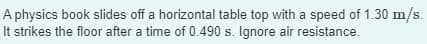 A physics book slides off a horizontal table top with a speed of 1.30 m/s.
It strikes the floor after a time of 0.490 s. Ignore air resistance.