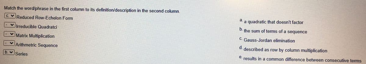 Match the word/phrase in the first column to its definition/description in the second column.
a.
a quadratic that doesn't factor
C.VReduced Row-Echelon Form
b.
the sum of terms of a sequence
Irreducible Quadratci
C. Gauss-Jordan elimination
Matrix Multiplication
d.
described as row by column multiplication
Arithmetric Sequence
e.
b. Series
results in a common difference between consecutive terms
