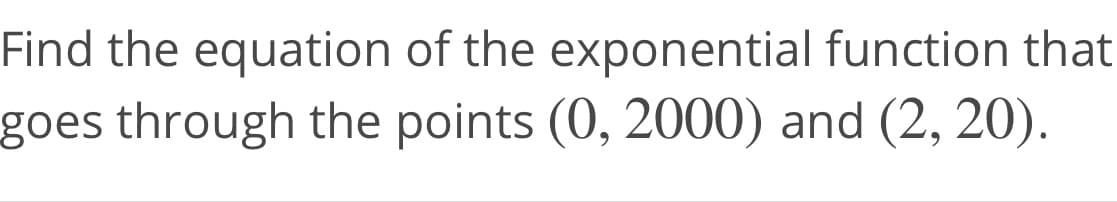 Find the equation of the exponential function that
goes through the points (0, 2000) and (2, 20).
