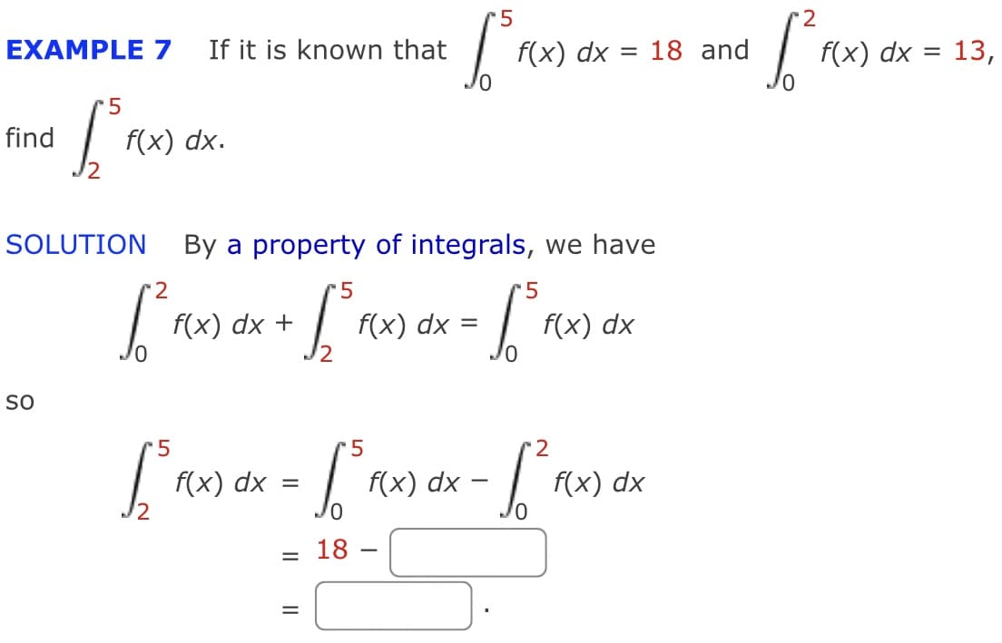 5
2
EXAMPLE 7
If it is known that
f(x) dx = 18 and
f(x) dx =
13,
find
f(x) dx.
SOLUTION
By a property of integrals, we have
5
f(x) dx +
f(x) dx
f(x) dx
SO
5
-5
2
f(x) dx =
f(x) dx -
f(x) dx
18
