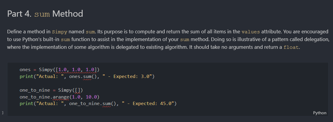 Part 4. sum Method
Define a method in simpy named sum. Its purpose is to compute and return the sum of all items in the values attribute. You are encouraged
to use Python's built-in sum function to assist in the implementation of your sum method. Doing so is illustrative of a pattern called delegation,
where the implementation of some algorithm is delegated to existing algorithm. It should take no arguments and return a float.
ones = Simpy([1.0, 1.0, 1.0])
print("Actual: ", ones. sum(),
Expected: 3.0")
one_to_nine = Simpy([])
one_to_nine.arange(1.0, 10.0)
print("Actual: ", one_to_nine.sum(),
- Expected: 45.0")
Python
