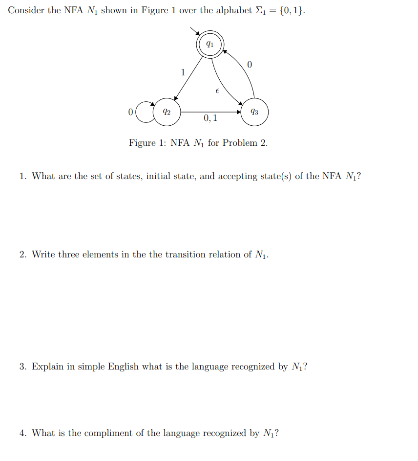 Consider the NFA N₁ shown in Figure 1 over the alphabet Σ₁ = {0, 1}.
0
1
92
91
€
X
Figure 1: NFA N₁ for Problem 2.
0
0,1
93
1. What are the set of states, initial state, and accepting state(s) of the NFA N₁?
2. Write three elements in the the transition relation of N₁.
3. Explain in simple English what is the language recognized by N₁?
4. What is the compliment of the language recognized by N₁?