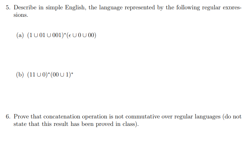 5. Describe in simple English, the language represented by the following regular expres-
sions.
(a) (1U01U001)* (€ U0U00)
(b) (11 U 0)*(00 U 1)*
6. Prove that concatenation operation is not commutative over regular languages (do not
state that this result has been proved in class).