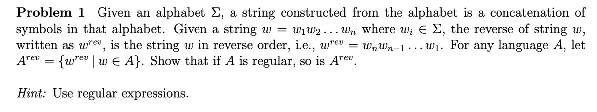 Problem 1 Given an alphabet Σ, a string constructed from the alphabet is a concatenation of
symbols in that alphabet. Given a string w = w₁W2 . Wn where wi
written as wrev, is the string w in reverse order, i.e., wrev = Wn Wn-1.
Arev = {wrev | w ¤ A}. Show that if A is regular, so is Arev.
Σ, the reverse of string w,
w₁. For any language A, let
Hint: Use regular expressions.