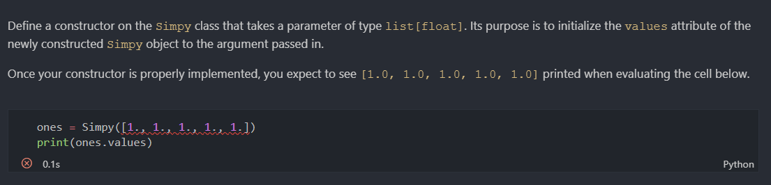 Define a constructor on the simpy class that takes a parameter of type list[float].Its purpose is to initialize the values attribute of the
newly constructed simpy object to the argument passed in.
Once your constructor is properly implemented, you expect to see [1.0, 1.0, 1.0, 1.0, 1.0] printed when evaluating the cell below.
ones = Simpy([1., 1., 1., 1., 1.])
print(ones.values)
0.1s
Python
