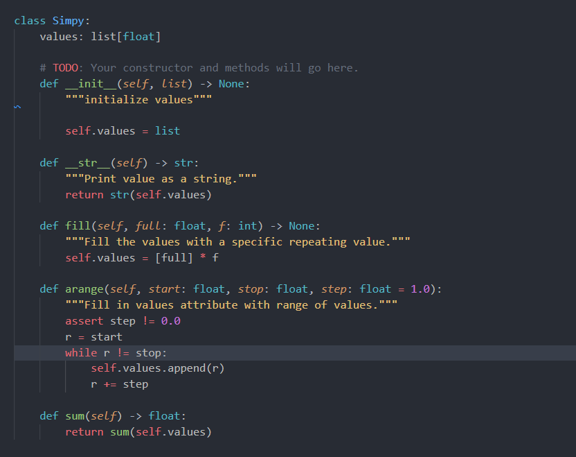 class Simpy:
values: list[float]
# TODO: Your constructor and methods will go here.
def
_init_(self, list) -> None:
"""initialize values""
self.values = list
def _str_(self) -> str:
"""Print value as a string.'
II II
return str(self.values)
def fill(self, full: float, f: int) -> None:
II II II
"""Fill the values with a specific repeating value."
self.values
[full] * f
def arange(self, start: float, stop: float, step: float = 1.0):
"""Fill in values attribute with range of values."
assert step != 0.0
r = start
while r != stop:
self.values.append(r)
r += step
def sum(self) -> float:
return sum(self.values)
