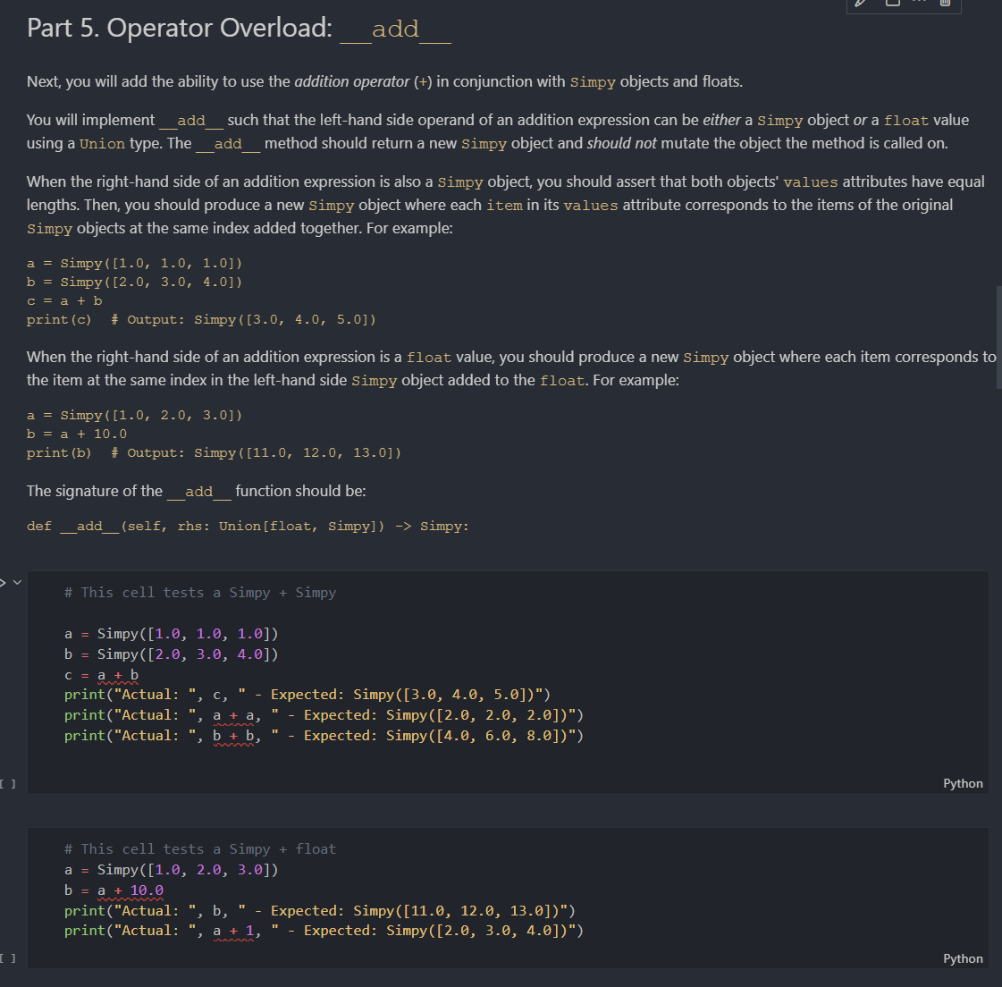 Part 5. Operator Overload:
add
Next, you will add the ability to use the addition operator (+) in conjunction with Simpy objects and floats.
You will implement
add
such that the left-hand side operand of an addition expression can be either a simpy object or a float value
using a Union type. The
add_method should return a new Simpy object and should not mutate the object the method is called on.
When the right-hand side of an addition expression is also a simpy object, you should assert that both objects' values attributes have equal
lengths. Then, you should produce a new simpy object where each item in its values attribute corresponds to the items of the original
Simpy objects at the same index added together. For example:
a = Simpy([1.0, 1.0, 1.0])
b = Simpy([2.0, 3.0, 4.0])
c = a + b
print(c)
# Output: Simpy([3.0, 4.0, 5.0])
When the right-hand side of an addition expression is a float value, you should produce a new simpy object where each item corresponds to
the item at the same index in the left-hand side simpy object added to the float. For example:
a = Simpy( [1.0, 2.0, 3.0])
b = a + 10.0
print (b)
# Output: Simpy([11.0, 12.0, 13.0])
The signature of the
add
function should be:
def_add_(self, rhs: Union[float, Simpy]) -> Simpy:
# This cell tests a Simpy + Simpy
a = Simpy([1.0, 1.0, 1.0])
b = Simpy([2.0, 3.0, 4.0])
C = a + b
print("Actual: ", c, " - Expected: Simpy ([3.0, 4.0, 5.0])")
print("Actual: ", a + a,
- Expected: Simpy([2.0, 2.0, 2.0])")
- Expected: Simpy([4.0, 6.0, 8.0])")
print("Actual: ", b + b,
Python
# This cell tests a Simpy + float
a = Simpy([1.0, 2.0, 3.0])
b 3D а + 10.0
print("Actual: ", b, "
print("Actual:
Expected: Simру ([11.0, 12.0, 13.0])")
Expected: Simpy ([2.0, 3.0, 4.0])")
a + 1, "
Python
