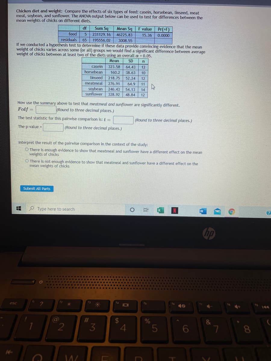 Chicken diet and weight: Compare the effects of six types of feed: casein, horsebean, linseed, meat
meal, soybean, and sunflower. The ANOVA output below can be used to test for differences between the
mean weights of chicks on different diets.
df
Sum Sq
Mean Sq F value Pr(>F)
feed
5 231129.16 46225.83
15.36
0.0000
residuals 65
195556.02
3008.55
If we conducted a hypothesis test to determine if these data provide convincing evidence that the mean
weight of chicks varies across some (or all) groups we would find a significant difference between average
weight of chicks between at least two of the diets using an overall a = 0.05.
Mean
SD
n
casein
323.58
64.43
12
horsebean
160.2
linseed 218.75
38.63
10
52.24
12
meatmeal
276.91
64.9
11
soybean 246.43
54.13
14
sunflower
328.92
48.84
12
Now use the summary above to test that meatmeal and sunflower are significantly different.
Fcdf =
(Round to three decimal places.)
The test statistic for this pairwise comparison is: t =
(Round to three decimal places.)
The p-value =
(Round to three decimal places.)
Interpret the result of the pairwise comparison in the context of the study:
O There is enough evidence to show that meatmeal and sunflower have a different effect on the mean
weights of chicks
O There is not enough evidence to show that meatmeal and sunflower have a different effect on the
mean weights of chicks
Submit All Parts
P Type here to search
hp
fa
IOI
esc
米
@
#3
24
4
&
2
8.

