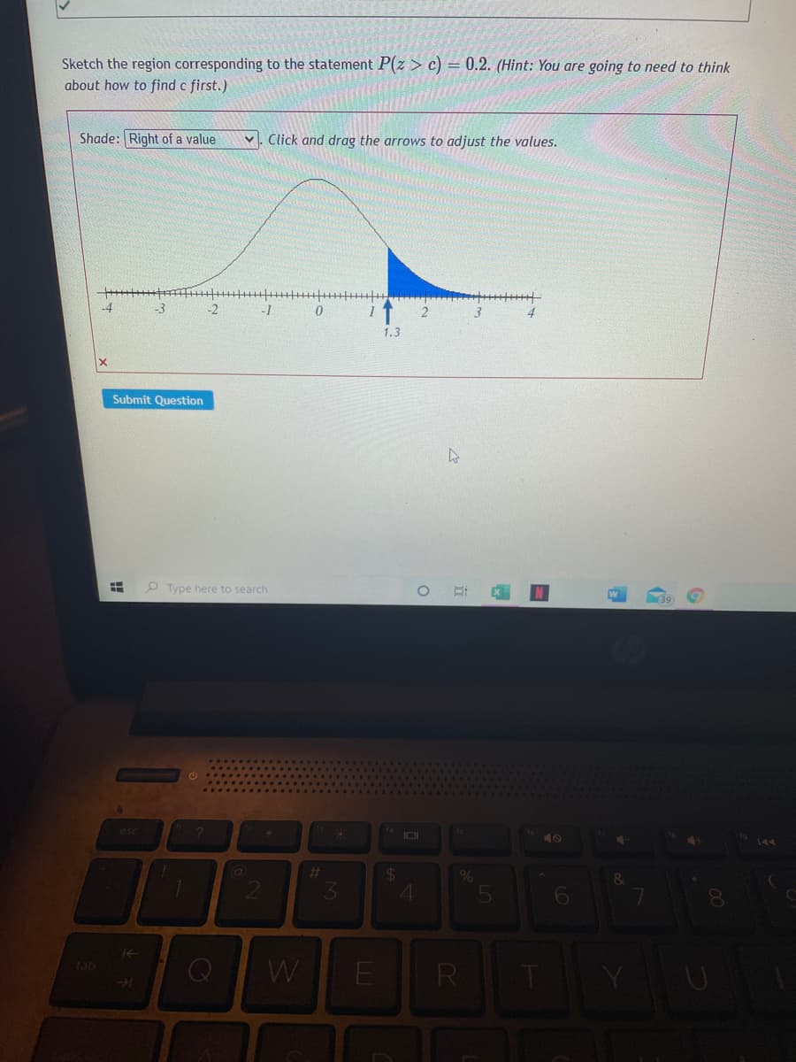 Sketch the region corresponding to the statement P(z > c) = 0.2. (Hint: You are going to need to think
about how to find c first.)
Shade: Right of a value
v. Click and drag the arrows to adjust the values.
-4
-3
-2
-1
1.3
Submit Question
O Type here to search
esc
40
%23
4
tab
E
R
