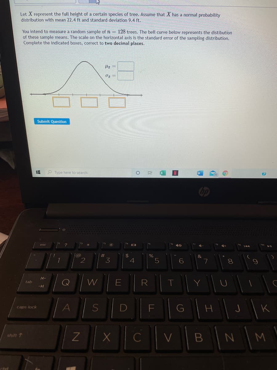 Let X represent the full height of a certain species of tree. Assume that X has a normal probability
distribution with mean 22.4 ft and standard deviation 9.4 ft.
You intend to measure a random sample of n = 128 trees. The bell curve below represents the distibution
of these sample means. The scale on the horizontal axis is the standard error of the sampling distribution.
Complete the indicated boxes, correct to two decimal places.
『ェ=
Submit Question
O Type here to search
%23
3
4
7
8
W
T
tab
DI
F
G
caps lock
B N
shift 1
C
M
、不
