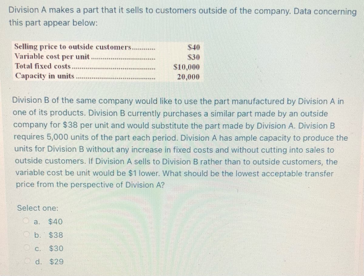 **Division A's Part Sale Analysis**

Division A makes a part that it sells to customers outside of the company. Data concerning this part appears below:

| **Selling price to outside customers** | $40 |
|---------------------------------------|-----|
| **Variable cost per unit**            | $30 |
| **Total fixed costs**                 | $10,000 |
| **Capacity in units**                 | 20,000 |

Division B of the same company would like to use the part manufactured by Division A in one of its products. Division B currently purchases a similar part made by an outside company for $38 per unit and would substitute the part made by Division A. Division B requires 5,000 units of the part each period. Division A has ample capacity to produce the units for Division B without any increase in fixed costs and without cutting into sales to outside customers. If Division A sells to Division B rather than to outside customers, the variable cost per unit would be $1 lower. 

**Question:**
What should be the lowest acceptable transfer price from the perspective of Division A?

**Options:**
- a. $40
- b. $38
- c. $30
- d. $29