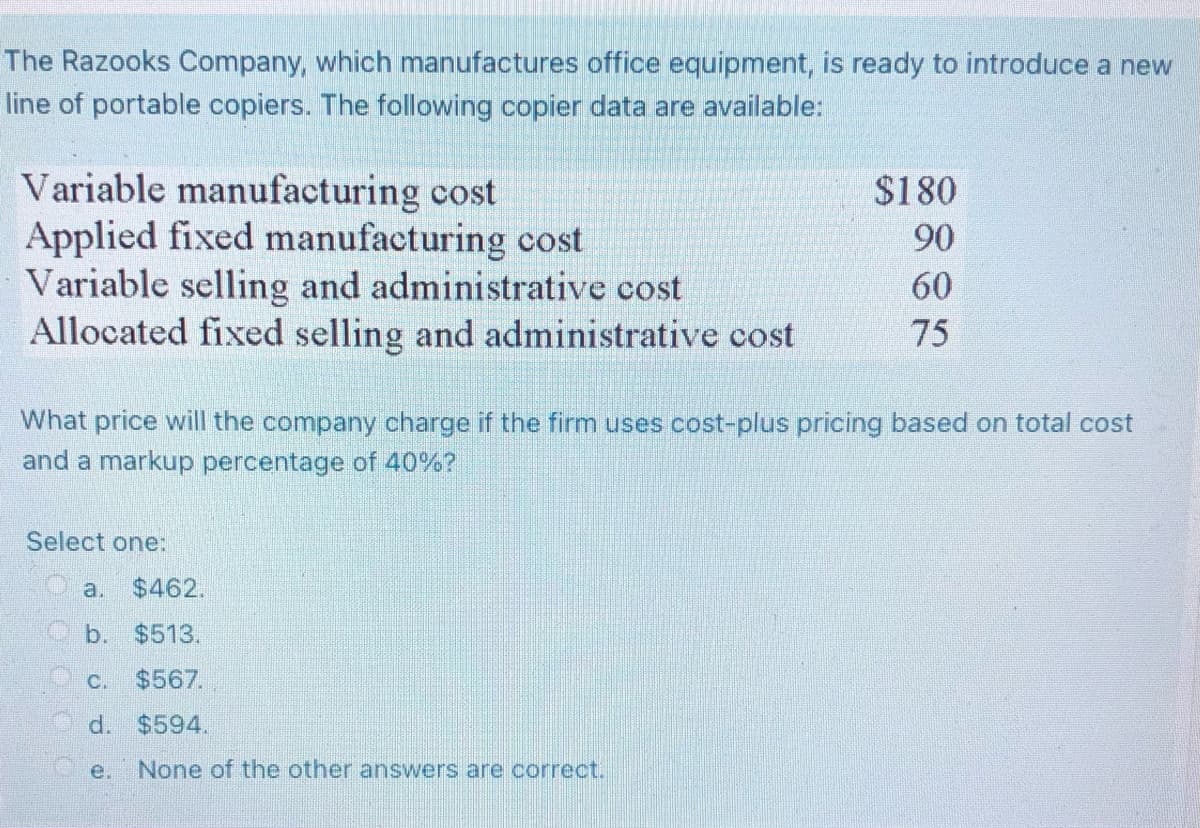 The Razooks Company, which manufactures office equipment, is ready to introduce a new
line of portable copiers. The following copier data are available:
Variable manufacturing cost
$180
Applied fixed manufacturing cost
90
Variable selling and administrative cost
60
Allocated fixed selling and administrative cost
75
What price will the company charge if the firm uses cost-plus pricing based on total cost
and a markup percentage of 40%?
Select one:
None of the other answers are correct.
a. $462.
b. $513.
C. $567.
d. $594.
e.