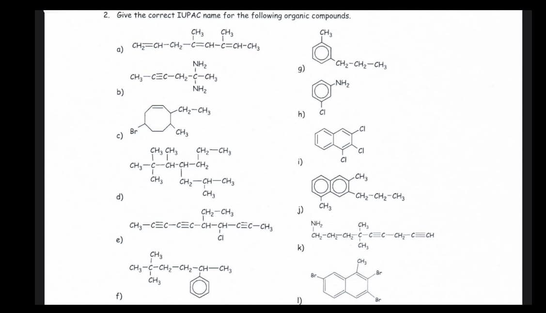 2.
Give the correct IUPAC name for the following organic compounds.
CH3
CH3
CH3
CH=CH-CH2-c=CH-c=CH-CH3
a)
`CH2-CH2-CH3
NH2
CH;-CEC-CH2-ç-CH3
NH2
9)
NH2
b)
-CH2-CH3
CI
h)
Br
с)
CH3
CH3 CH3
CH2-CH3
CI
CI
CH,-c-CH-CH-CH,
i)
CH3
CH3
CH2-CH-CH3
CH3
d)
CH2-CH2-CH3
j)
CH3
CH3-CEC-C=c-CH-CH-CEC-CH3
NH,
CH,
CH,-CH;-CH, C-c=c-CH C=CH
CH;
e)
CI
k)
CH3
CHa
CH;-C-CH2-CH2-CH-CH3
Br
CH3
f)
Br
