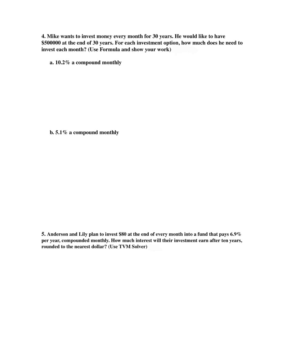 4. Mike wants to invest money every month for 30 years. He would like to have
$500000 at the end of 30 years. For each investment option, how much does he need to
invest each month? (Use Formula and show your work)
a. 10.2% a compound monthly
b. 5.1% a compound monthly
5. Anderson and Lily plan to invest $80 at the end of every month into a fund that pays 6.9%
per year, compounded monthly. How much interest will their investment earn after ten years,
rounded to the nearest dollar? (Use TVM Solver)
