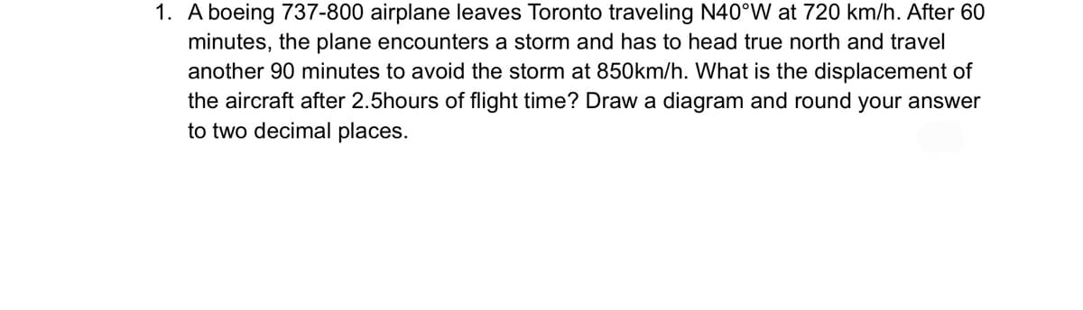 1. A boeing 737-800 airplane leaves Toronto traveling N40°W at 720 km/h. After 60
minutes, the plane encounters a storm and has to head true north and travel
another 90 minutes to avoid the storm at 850km/h. What is the displacement of
the aircraft after 2.5hours of flight time? Draw a diagram and round your answer
to two decimal places.