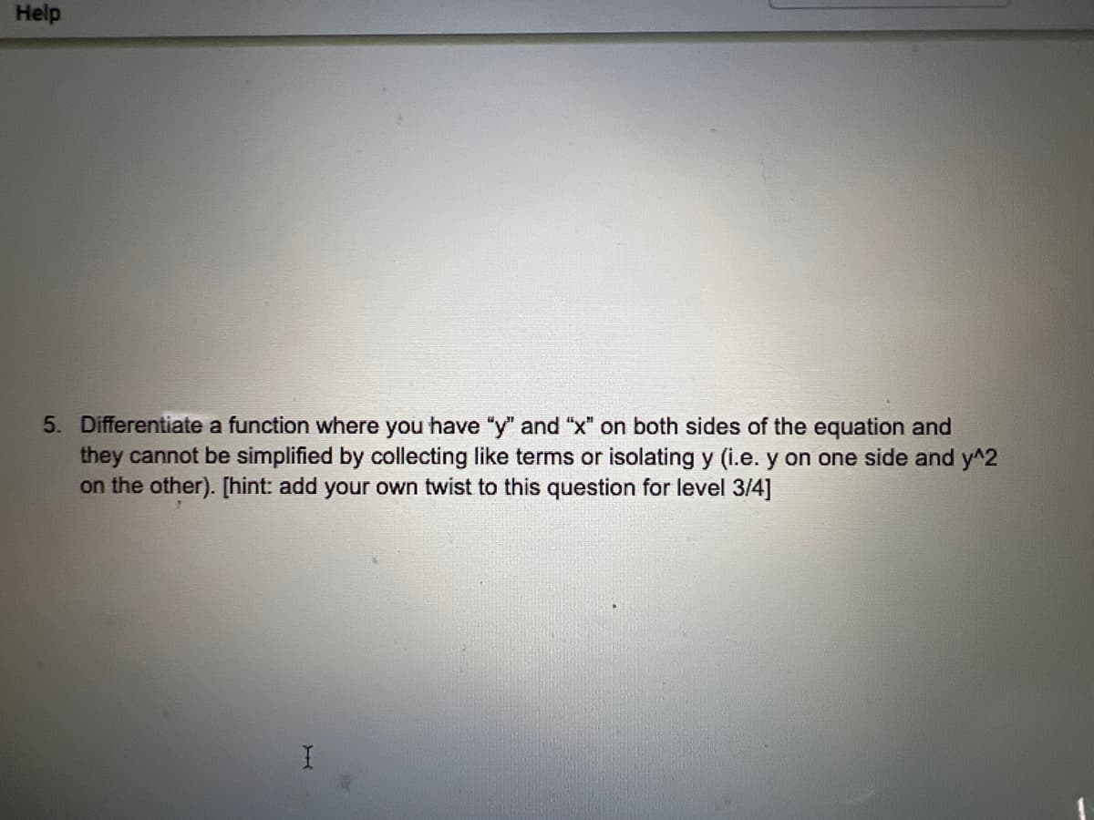 Help
5. Differentiate a function where you have "y" and "x" on both sides of the equation and
they cannot be simplified by collecting like terms or isolating y (i.e. y on one side and y^2
on the other). [hint: add your own twist to this question for level 3/4]
