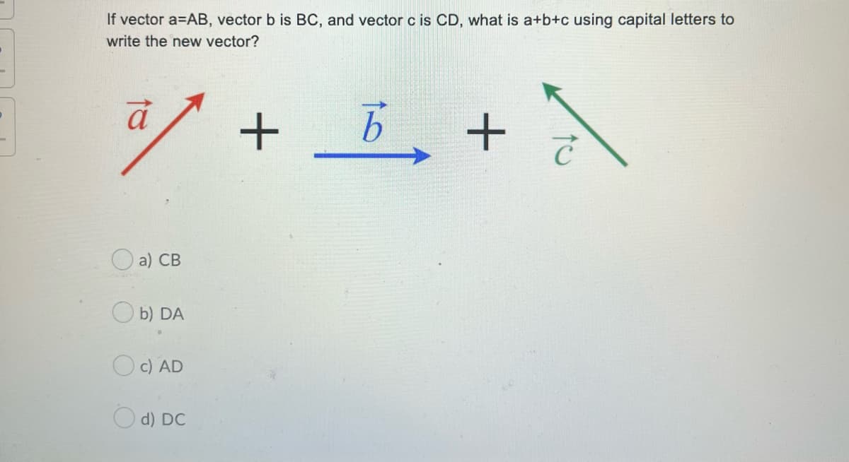 If vector a=AB, vector b is BC, and vector c is CD, what is a+b+c using capital letters to
write the new vector?
a) СВ
O b) DA
c) AD
O d) DC
