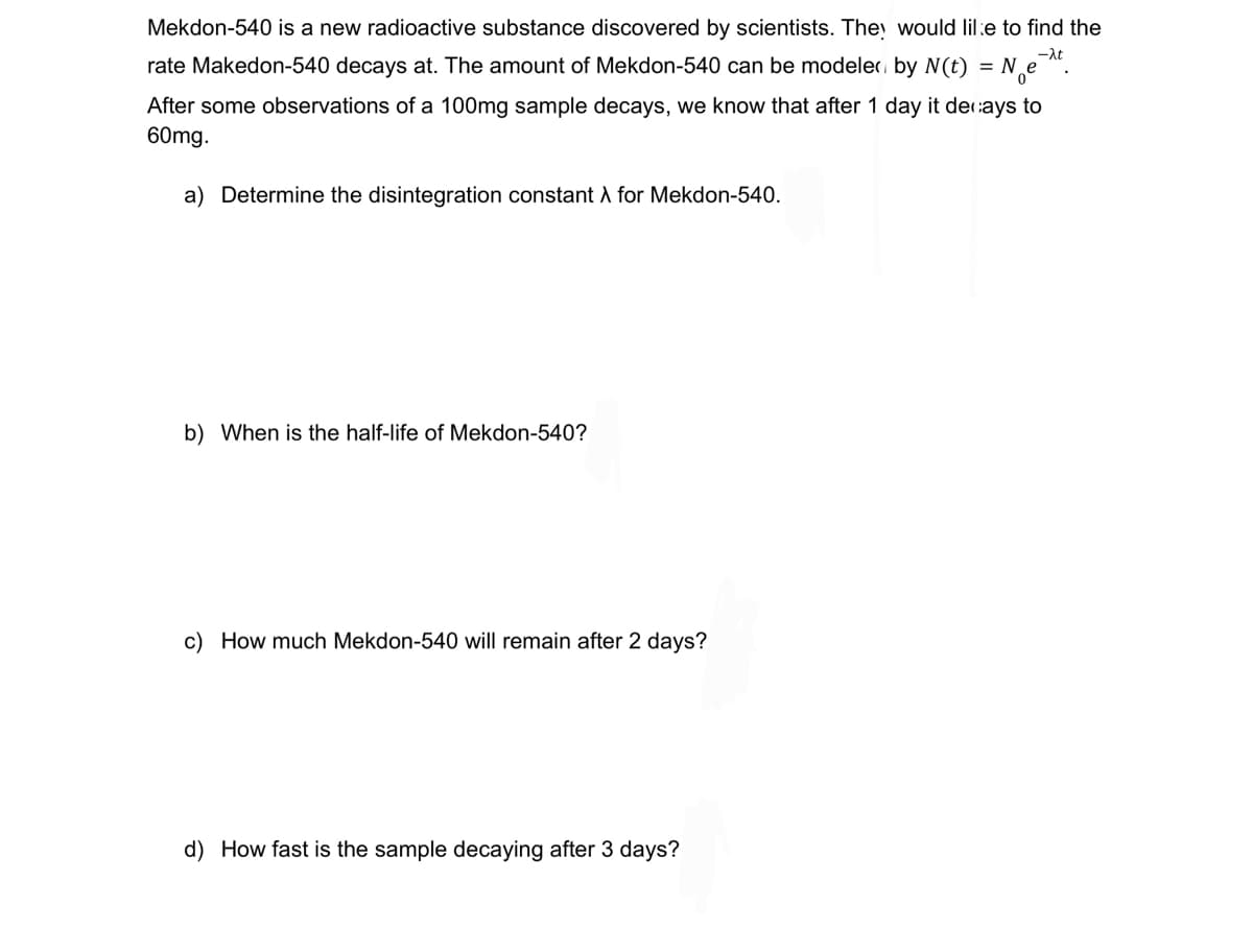 -λt
Mekdon-540 is a new radioactive substance discovered by scientists. They would like to find the
rate Makedon-540 decays at. The amount of Mekdon-540 can be modeler by N(t) = N₂e-t
After some observations of a 100mg sample decays, we know that after 1 day it decays to
60mg.
a) Determine the disintegration constant X for Mekdon-540.
b) When is the half-life of Mekdon-540?
c) How much Mekdon-540 will remain after 2 days?
d) How fast is the sample decaying after 3 days?