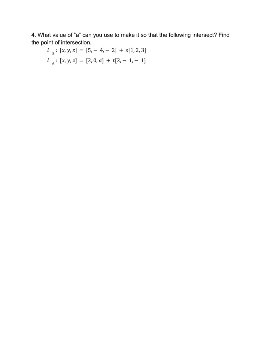 4. What value of "a" can you use to make it so that the following intersect? Find
the point of intersection.
1 5: [x, y, z]= [5, 4, 2] + s[1, 2, 3]
16: [x, y, z]= [2, 0, a] + t[2, − 1, − 1]