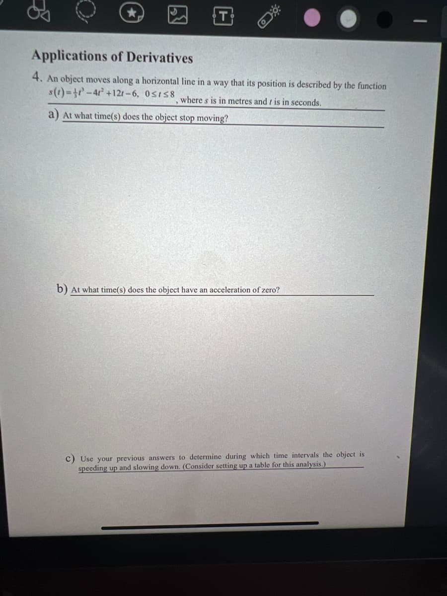 Applications of Derivatives
4. An object moves along a horizontal line in a way that its position is described by the function
s(1)%-3r-4r +121-6, 0sIS8
where s is in metres and t is in seconds.
a) At what time(s) does the object stop moving?
b) At what time(s) does the object have an acceleration of zero?
c) Use your previous answers to determine during which time intervals the object is
speeding up and slowing down. (Consider setting up a table for this analysis.)
