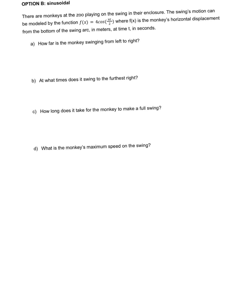 OPTION B: sinusoidal
There are monkeys at the zoo playing on the swing in their enclosure. The swing's motion can
be modeled by the function f(x) = 4cos() where f(x) is the monkey's horizontal displacement
from the bottom of the swing arc, in meters, at time t, in seconds.
a) How far is the monkey swinging from left to right?
b) At what times does it swing to the furthest right?
c) How long does it take for the monkey to make a full swing?
d) What is the monkey's maximum speed on the swing?

