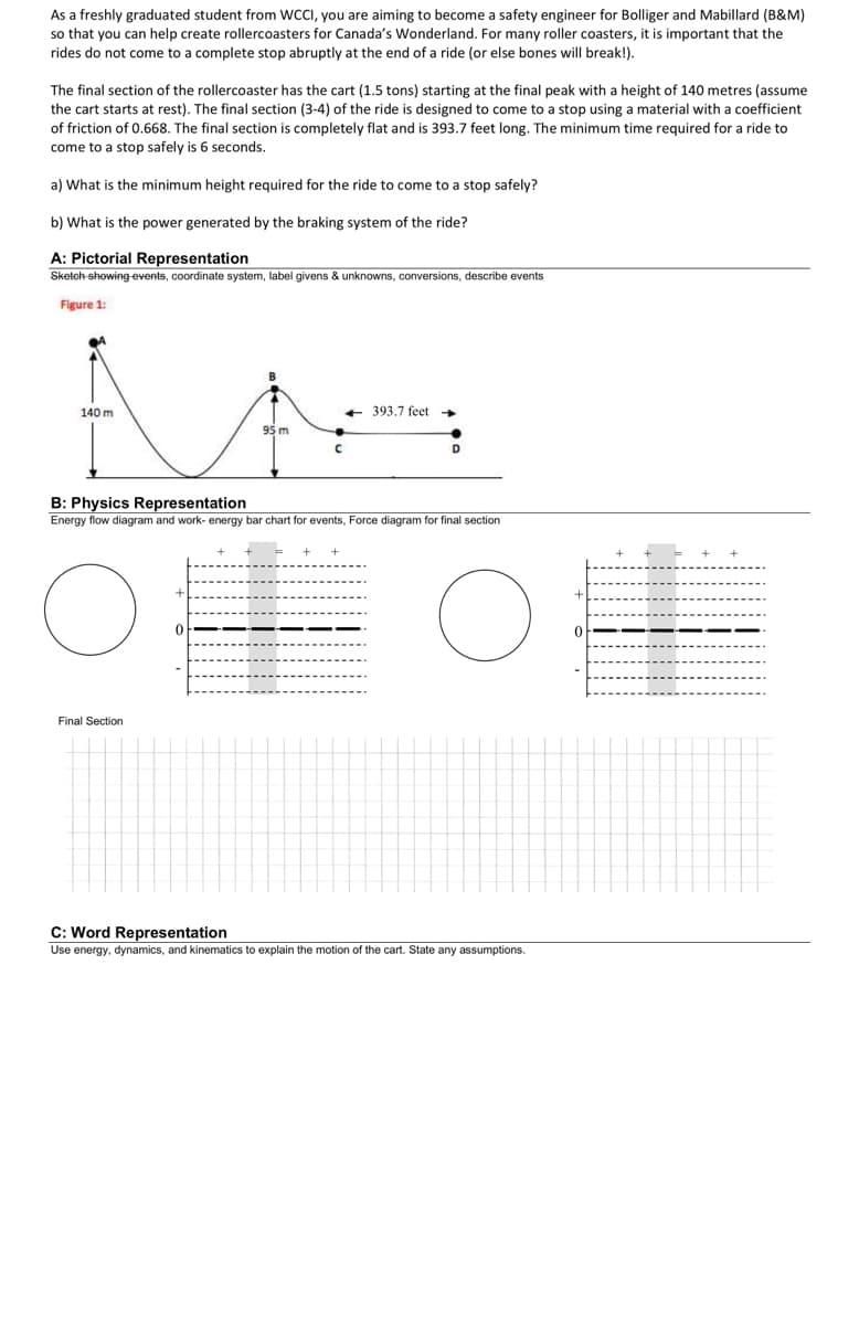 As a freshly graduated student from WCCI, you are aiming to become a safety engineer for Bolliger and Mabillard (B&M)
so that you can help create rollercoasters for Canada's Wonderland. For many roller coasters, it is important that the
rides do not come to a complete stop abruptly at the end of a ride (or else bones will break!).
The final section of the rollercoaster has the cart (1.5 tons) starting at the final peak with a height of 140 metres (assume
the cart starts at rest). The final section (3-4) of the ride is designed to come to a stop using a material with a coefficient
of friction of 0.668. The final section is completely flat and is 393.7 feet long. The minimum time required for a ride to
come to a stop safely is 6 seconds.
a) What is the minimum height required for the ride to come to a stop safely?
b) What is the power generated by the braking system of the ride?
A: Pictorial Representation
Sketch-showing events, coordinate system, label givens & unknowns, conversions, describe events
Figure 1:
140 m
<-393.7 feet
95 m
C
D
B: Physics Representation
Energy flow diagram and work- energy bar chart for events, Force diagram for final section
Hot
0
Final Section
C: Word Representation
Use energy, dynamics, and kinematics to explain the motion of the cart. State any assumptions.