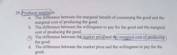 Producer surplus is
a. The difference between the marginal benefit of consuming the good and the
marginal cost of producing the good.
b. The difference between the willingness to pay for the good and the marginal
cost of producing the good.
The difference between the market price and the marginal cost of producing
the good.
d. The difference between the market price and the willingness to pay for the
good.
