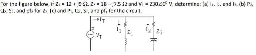 For the figure below, if Z1 = 12 + j9 N, Z2 = 18 - j7.5 N and VT = 23020° v, determine: (a) l1, l2, and 13, (b) P2,
Q2, S2, and pf2 for Z2, (c) and Pr, QT, ST, and pfr for the circuit.
→IT
I1
VT
12 Z2
Z1
