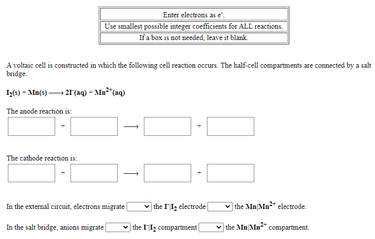 Enter electrons as e".
Use smallest possible integer coefficients for ALL reactions.
If a box is not needed, leave it blank.
A voltaic cell is constructed in which the following cell reaction occurs. The half-cell compartments are connected by a salt
bridge.
I2(s) + Mn(s) – 21°(aq) + Mn²*(aq)
The anode reaction is:
The cathode reaction is:
In the external circuit, electrons migrate
| the II, electrode
| the Mn|Mn2* electrode.
In the salt bridge, anions migrate
v the II, compartment
the Mn|Mn** compartment.
+
