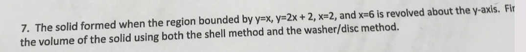 7. The solid formed when the region bounded by y=x, y=2x+ 2, x=2, and x=6 is revolved about the y-axis. Fir
the volume of the solid using both the shell method and the washer/disc method.
