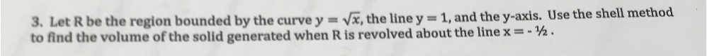 3. Let R be the region bounded by the curve y = √√x, the line y = 1, and the y-axis. Use the shell method
to find the volume of the solid generated when R is revolved about the line x=-½.