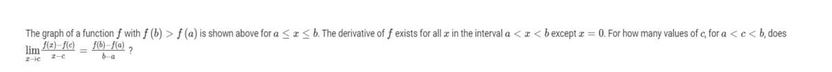 The graph of a function f with f (b) > f (a) is shown above for a < a < b. The derivative of f exists for all æ in the interval a < x <b except x = 0. For how many values of c, for a <c< b, does
f(2)–f(c)
f(b)–f(@)
lim
?
b-a
Z-c
