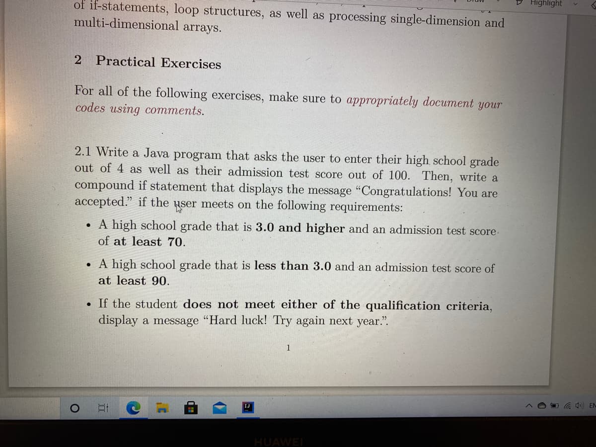 D Highlight
of if-statements, loop structures, as well as processing single-dimension and
multi-dimensional arrays.
2 Practical Exercises
For all of the following exercises, make sure to appropriately document your
codes using comments.
2.1 Write a Java program that asks the user to enter their high school grade
out of 4 as well as their admission test score out of 100. Then, write a
compound if statement that displays the message "Congratulations! You are
accepted." if the user meets on the following requirements:
• A high school grade that is 3.0 and higher and an admission test score-
of at least 70.
• A high school grade that is less than 3.0 and an admission test score of
at least 90.
If the student does not meet either of the qualification criteria,
display a message "Hard luck! Try again next year.".
a 4) EN
IJ
HUAWEI
