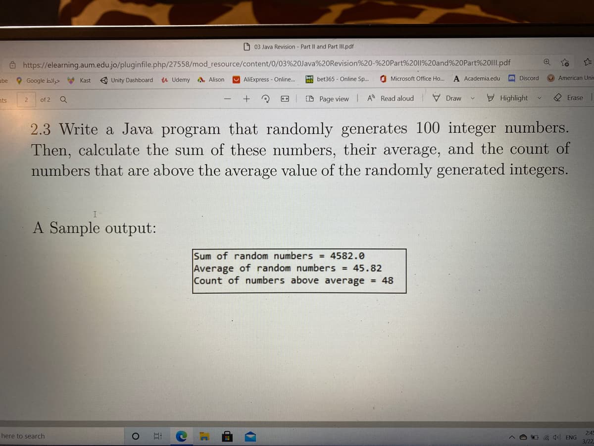 O 03 Java Revision - Part Il and Part II.pdf
Ô https://elearning.aum.edu.jo/pluginfile.php/27558/mod_resource/content/0/03%20Java%20Revision%20-%20Part%2011%20and%20Part%201I.pdf
ube
O Google bils Kast
e Unity Dashboard
u Udemy A, Alison
AliExpress - Online..
E bet365 - Online Sp.
O Microsoft Office Ho...
A Academia.edu
m Discord
American Uni
nts
(D Page view I A Read aloud
V Draw
Y Highlight
O Erase
of 2
2.3 Write a Java program that randomly generates 100 integer numbers.
Then, calculate the sum of these numbers, their average, and the count of
numbers that are above the average value of the randomly generated integers.
A Sa
output:
Sum of random numbers = 4582.0
Average of random numbers = 45.82
Count of numbers above average = 48
2:4
here to search
4 ENG
3/22
