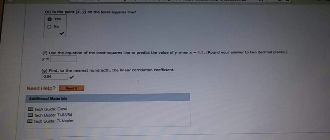 (e) Is the polnt (x, y) on the least-squares line?
O Yes
O No
() Use the equation of the least-squares line to predict the value of y when x- 4.3. (Round your answer to two decimal places.)
(9) Find, to the nearest hundredth, the linear corelation coefficient.
-0.94
Need Help?
Read It
Additional Materials
O Tech Guide: Excel
Tech Guide: TI-83/84
O Tech Guide: TI-Nspire
