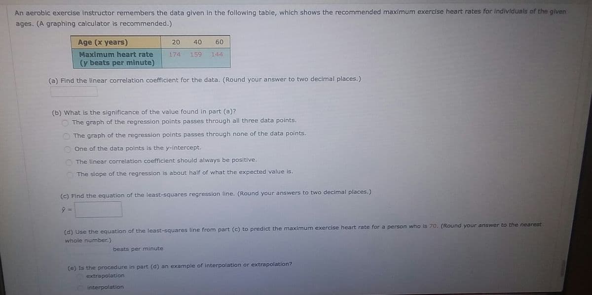 An aerobic exercise instructor remembers the data given in the following table, which shows the recommended maximum exercise heart rates for Individuals of the given
ages. (A graphing calculator is recommended.)
Age (x years)
20
40
60
Maximum heart rate
174
159
144
(y beats per minute)
(a) Find the linear correlation coefficient for the data. (Round your answer to two decimal places.)
(b) What is the significance of the value found in part (a)?
O The graph of the regression points passes through all three data points.
The graph of the regression points passes through none of the data points.
One of the data points is the y-intercept.
The linear correlation coefficient should always be positive.
The slope of the regression is about half of what the expected value is.
(c) Find the equation of the least-squares regression line. (Round your answers to two decimal places.)
(d) Use the equation of the least-squares line from part (c) to predict the maximum exercise heart rate for a person who is 70. (Round your answer to the nearest
whole number.)
beats per minute
(e) Is the procedure in part (d) an example of interpolation or extrapolation?
Oextrapolation
interpolation
