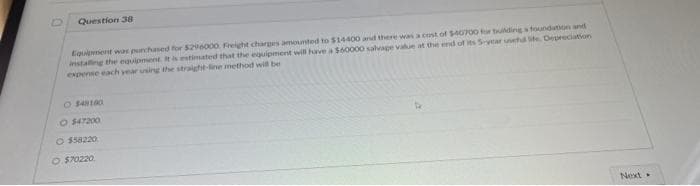 Question 38
Equipment was purchased for $296000 Freight charges amounted to $14400 and there was a cost of $40700 for building a foundation and
installing the equipment. It is estimated that the equipment will have a $60000 salvage value at the end of its 5-year usehd ife Depreciation
expense each year using the straight-line method will be
O $48180
O $47200
O $58220
O $70220
Next