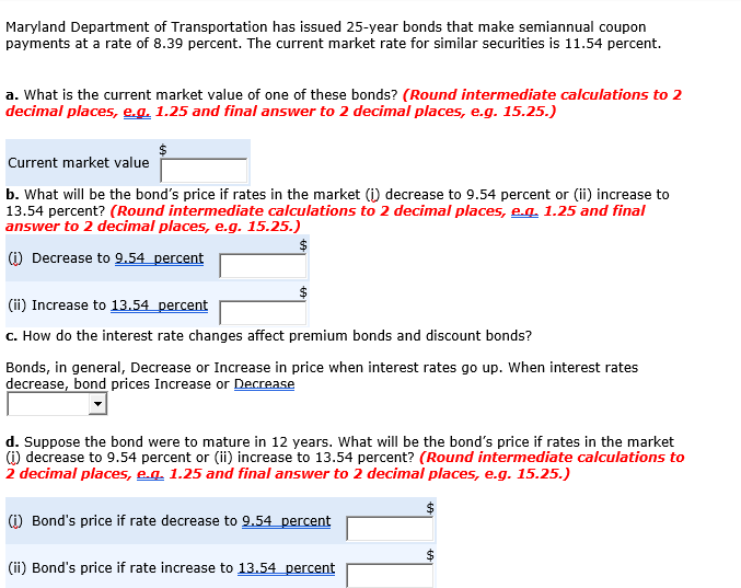 Maryland Department of Transportation has issued 25-year bonds that make semiannual coupon
payments at a rate of 8.39 percent. The current market rate for similar securities is 11.54 percent.
a. What is the current market value of one of these bonds? (Round intermediate calculations to 2
decimal places, e.g. 1.25 and final answer to 2 decimal places, e.g. 15.25.)
Current market value
b. What will be the bond's price if rates in the market (i) decrease to 9.54 percent or (ii) increase to
13.54 percent? (Round intermediate calculations to 2 decimal places, eg 1.25 and final
answer to 2 decimal places, e.g. 15.25.)
(i) Decrease to 9.54 percent
(ii) Increase to 13.54 percent
c. How do the interest rate changes affect premium bonds and discount bonds?
Bonds, in general, Decrease or Increase in price when interest rates go up. When interest rates
decrease, bond prices Increase or Decrease
d. Suppose the bond were to mature in 12 years. What will be the bond's price if rates in the market
(1) decrease to 9.54 percent or (ii) increase to 13.54 percent? (Round intermediate calculations to
2 decimal places, eg 1.25 and final answer to 2 decimal places, e.g. 15.25.)
(1) Bond's price if rate decrease to 9.54 percent
(ii) Bond's price if rate increase to 13.54 percent
